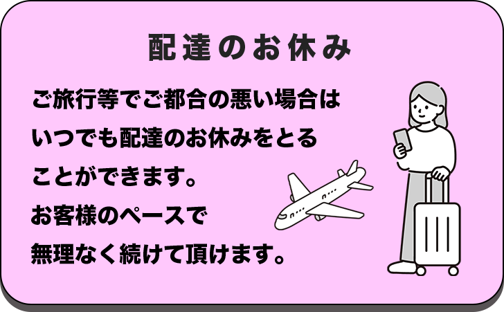 配達のお休み ご旅行等でご都合の悪い場合はいつでも配達のお休みをとることができます。お客様のペースで無理なく続けて頂けます。