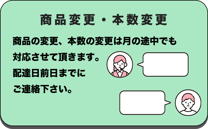 商品変更・本数変更 商品の変更、本数の変更は月の途中でも対応させて頂きます。配達日前日までにご連絡下さい。
